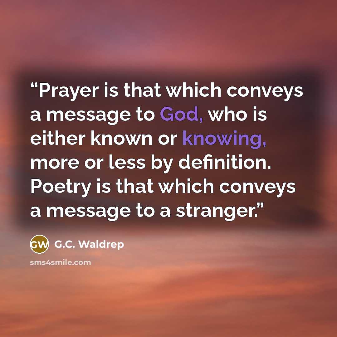 “Prayer is that which conveys a message to God, who is either known or knowing, more or less by definition. Poetry is that which conveys a message to a stranger.” quote by G.C. Waldrep