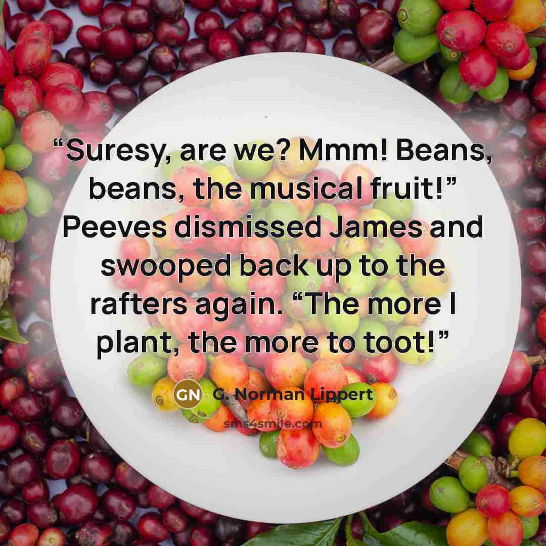 “Suresy, are we? Mmm! Beans, beans, the musical fruit!” Peeves dismissed James and swooped back up to the rafters again. “The more I plant, the more to toot!” quote by G. Norman Lippert