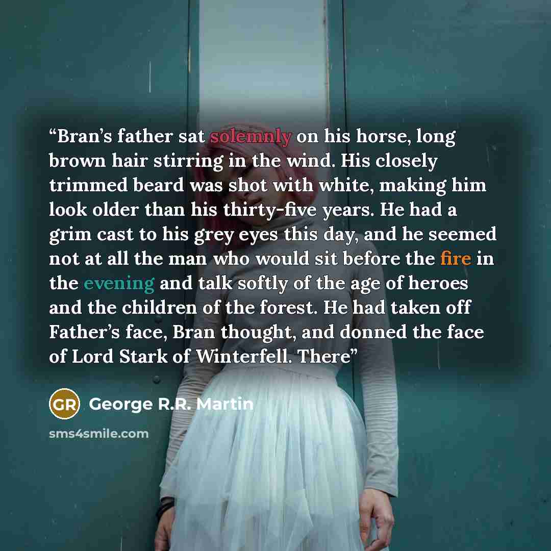 “Bran’s father sat solemnly on his horse, long brown hair stirring in the wind. His closely trimmed beard was shot with white, making him look older than his thirty-five years. He had a grim cast to his grey eyes this day, and he seemed not at all the man who would sit before the fire in the…” quote by George R.R. Martin
