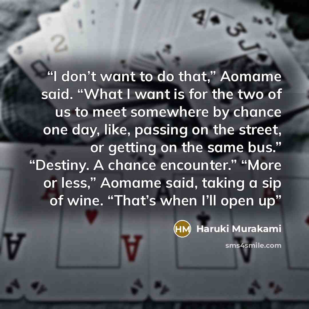 “I don’t want to do that,” Aomame said. “What I want is for the two of us to meet somewhere by chance one day, like, passing on the street, or getting on the same bus.” “Destiny. A chance encounter.” “More or less,” Aomame said, taking a sip of wine. “That’s when I’ll open up” quote by Haruki Murakami