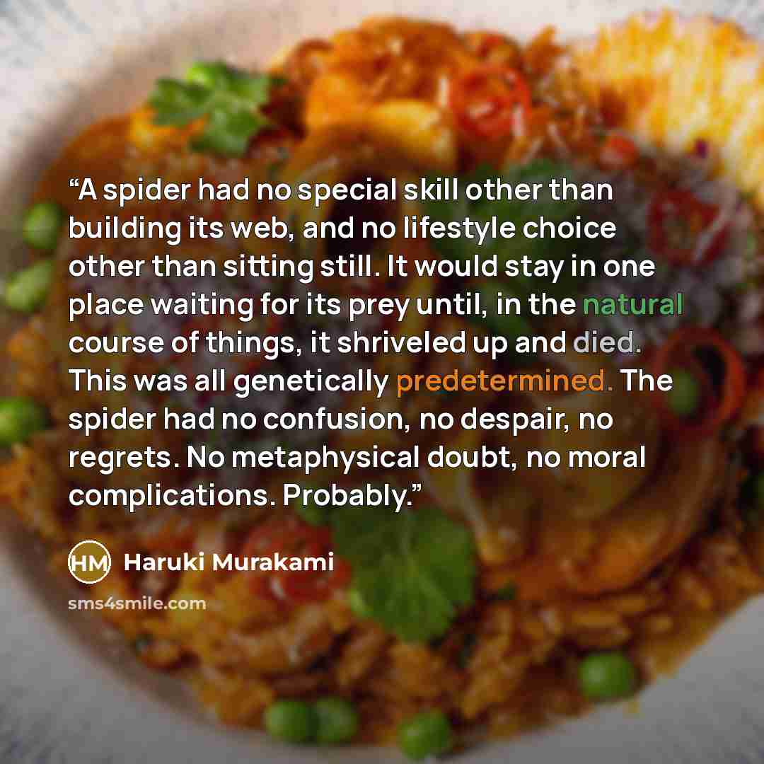 “A spider had no special skill other than building its web, and no lifestyle choice other than sitting still. It would stay in one place waiting for its prey until, in the natural course of things, it shriveled up and died. This was all genetically predetermined. The spider had no confusion, no…” quote by Haruki Murakami