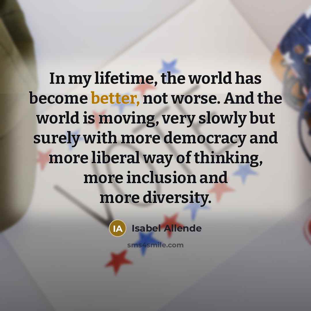 “In my lifetime, the world has become better, not worse. And the world is moving, very slowly but surely with more democracy and more liberal way of thinking, more inclusion and more diversity.” quote by Isabel Allende