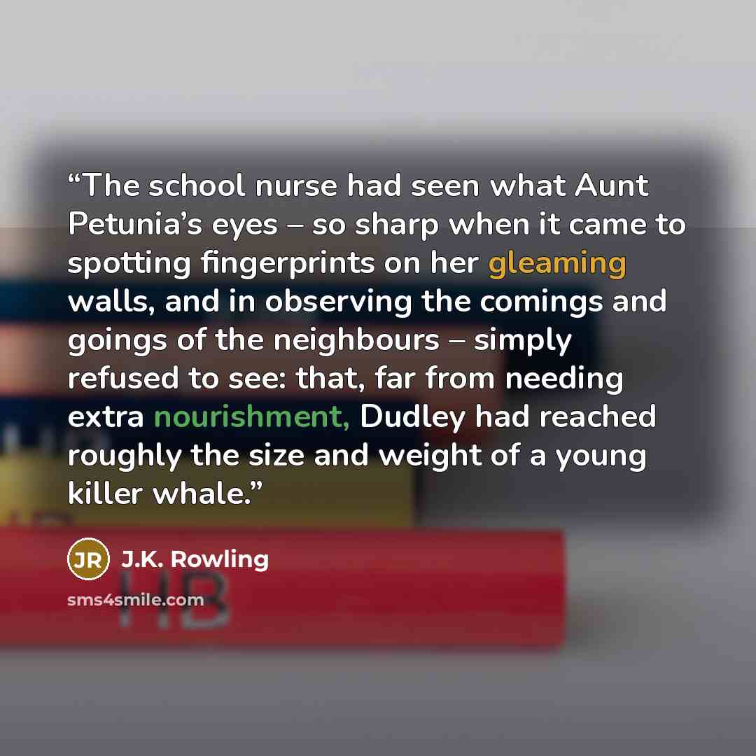 “The school nurse had seen what Aunt Petunia’s eyes – so sharp when it came to spotting fingerprints on her gleaming walls, and in observing the comings and goings of the neighbours – simply refused to see: that, far from needing extra nourishment, Dudley had reached roughly the size and weight of…” quote by J.K. Rowling