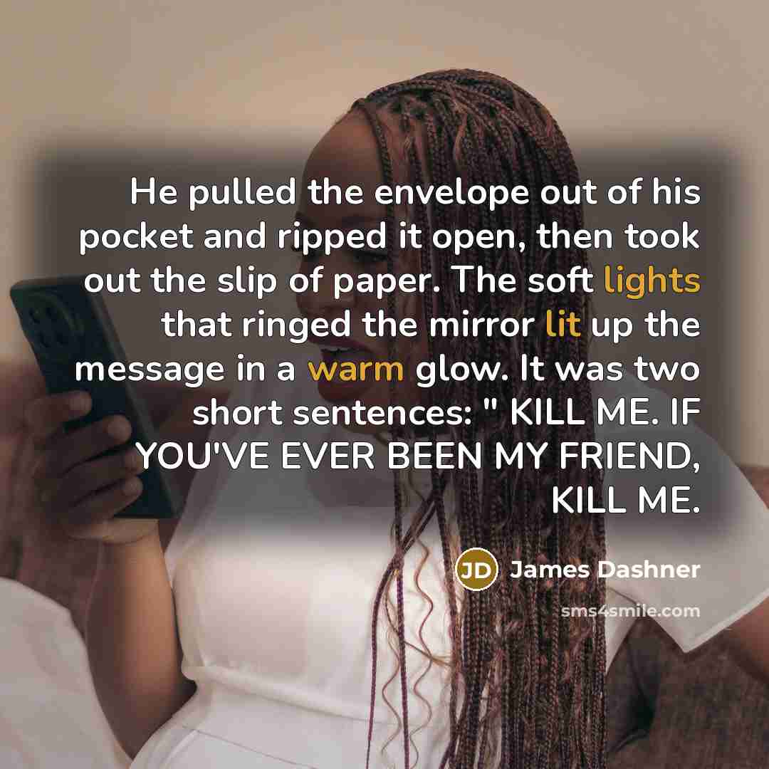 “He pulled the envelope out of his pocket and ripped it open, then took out the slip of paper. The soft lights that ringed the mirror lit up the message in a warm glow. It was two short sentences: " KILL ME. IF YOU'VE EVER BEEN MY FRIEND, KILL ME.” quote by James Dashner