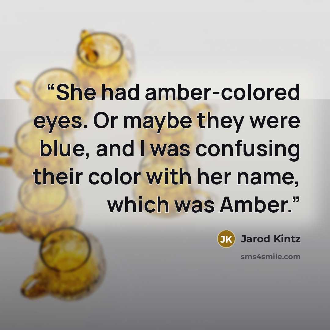 “She had amber-colored eyes. Or maybe they were blue, and I was confusing their color with her name, which was Amber.” quote by Jarod Kintz