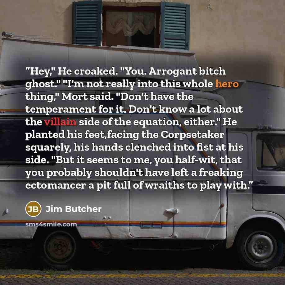 “Hey," He croaked. "You. Arrogant bitch ghost." "I'm not really into this whole hero thing," Mort said. "Don't have the temperament for it. Don't know a lot about the villain side of the equation, either." He planted his feet,facing the Corpsetaker squarely, his hands clenched into fist at his…” quote by Jim Butcher