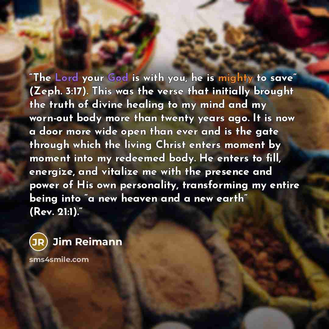 “The Lord your God is with you, he is mighty to save” (Zeph. 3:17). This was the verse that initially brought the truth of divine healing to my mind and my worn-out body more than twenty years ago. It is now a door more wide open than ever and is the gate through which the living Christ enters…” quote by Jim Reimann