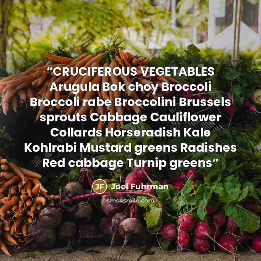 “CRUCIFEROUS VEGETABLES Arugula Bok choy Broccoli Broccoli rabe Broccolini Brussels sprouts Cabbage Cauliflower Collards Horseradish Kale Kohlrabi Mustard greens Radishes Red cabbage Turnip greens” quote by Joel Fuhrman