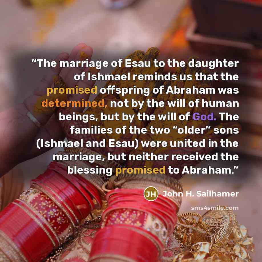 “The marriage of Esau to the daughter of Ishmael reminds us that the promised offspring of Abraham was determined, not by the will of human beings, but by the will of God. The families of the two “older” sons (Ishmael and Esau) were united in the marriage, but neither received the blessing promised…” quote by John H. Sailhamer