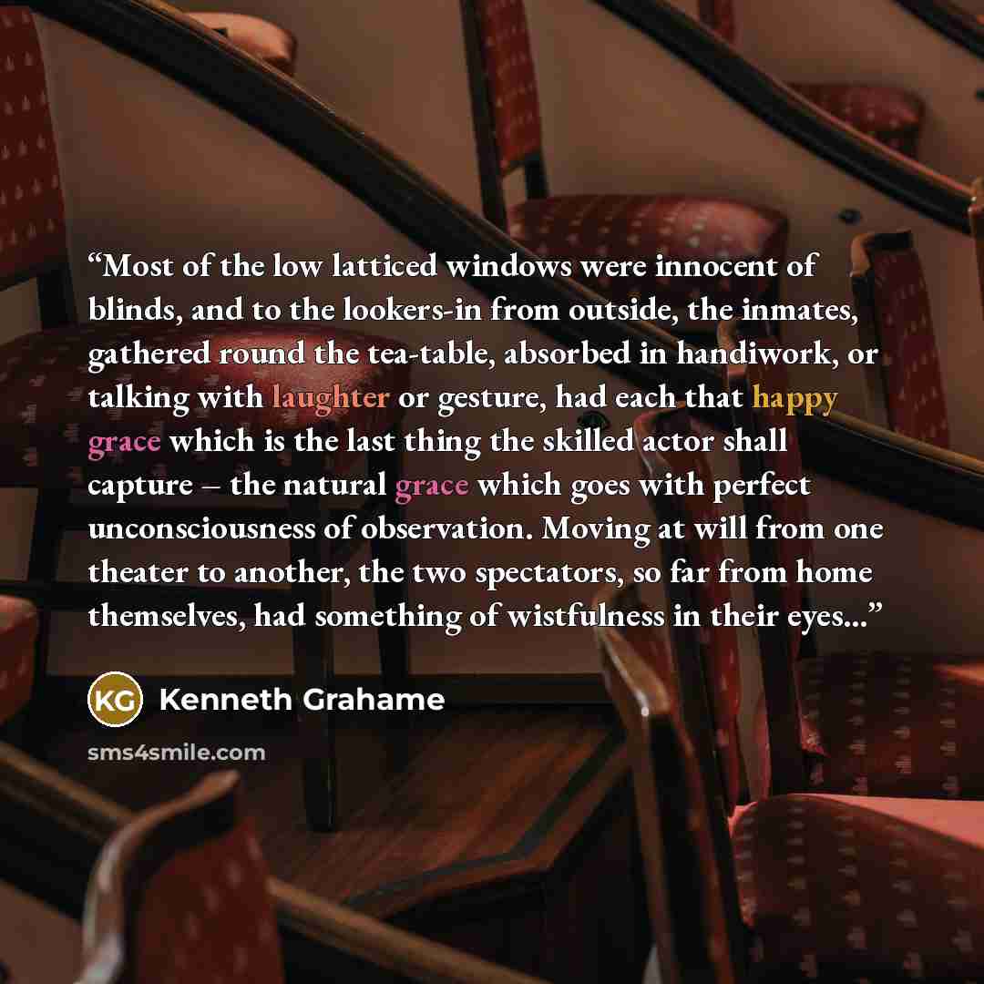 “Most of the low latticed windows were innocent of blinds, and to the lookers-in from outside, the inmates, gathered round the tea-table, absorbed in handiwork, or talking with laughter or gesture, had each that happy grace which is the last thing the skilled actor shall capture – the natural grace…” quote by Kenneth Grahame