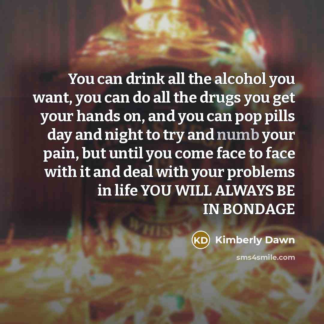 “You can drink all the alcohol you want, you can do all the drugs you get your hands on, and you can pop pills day and night to try and numb your pain, but until you come face to face with it and deal with your problems in life YOU WILL ALWAYS BE IN BONDAGE” quote by Kimberly Dawn