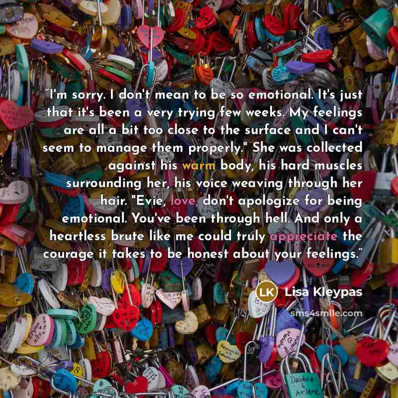 “I'm sorry. I don't mean to be so emotional. It's just that it's been a very trying few weeks. My feelings are all a bit too close to the surface and I can't seem to manage them properly." She was collected against his warm body, his hard muscles surrounding her, his voice weaving through her hair…” quote by Lisa Kleypas