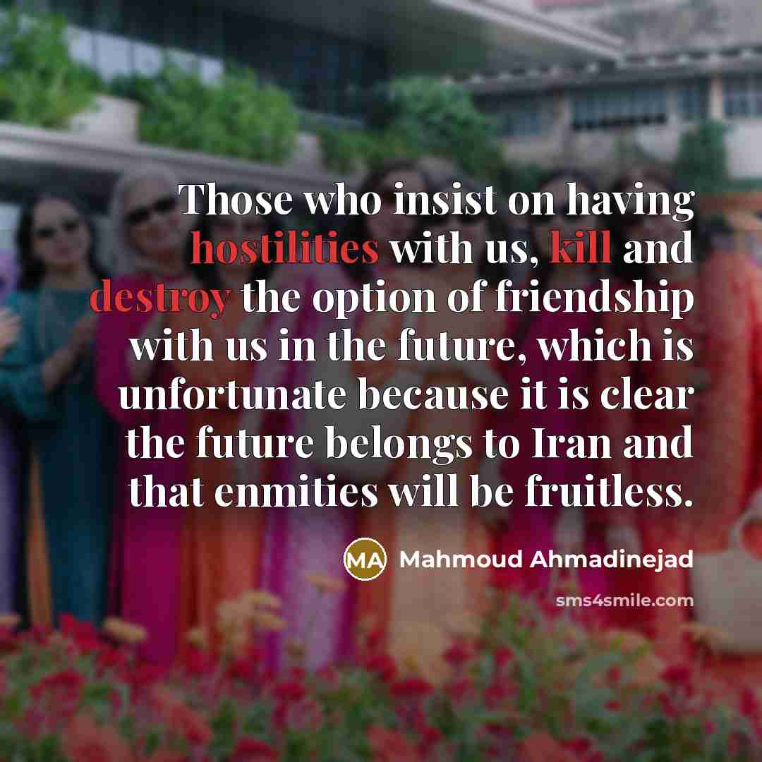 “Those who insist on having hostilities with us, kill and destroy the option of friendship with us in the future, which is unfortunate because it is clear the future belongs to Iran and that enmities will be fruitless.” quote by Mahmoud Ahmadinejad