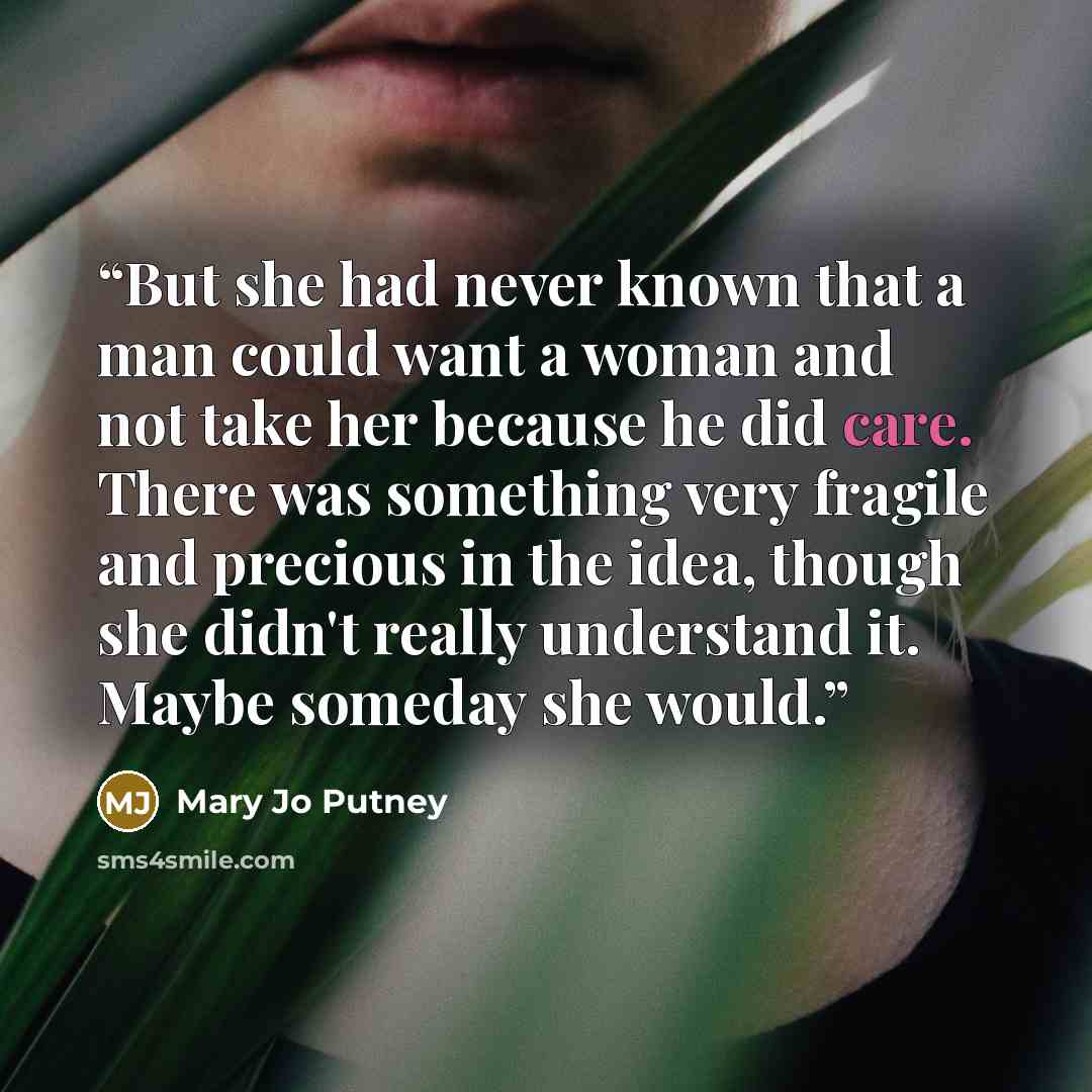 “But she had never known that a man could want a woman and not take her because he did care. There was something very fragile and precious in the idea, though she didn't really understand it. Maybe someday she would.” quote by Mary Jo Putney