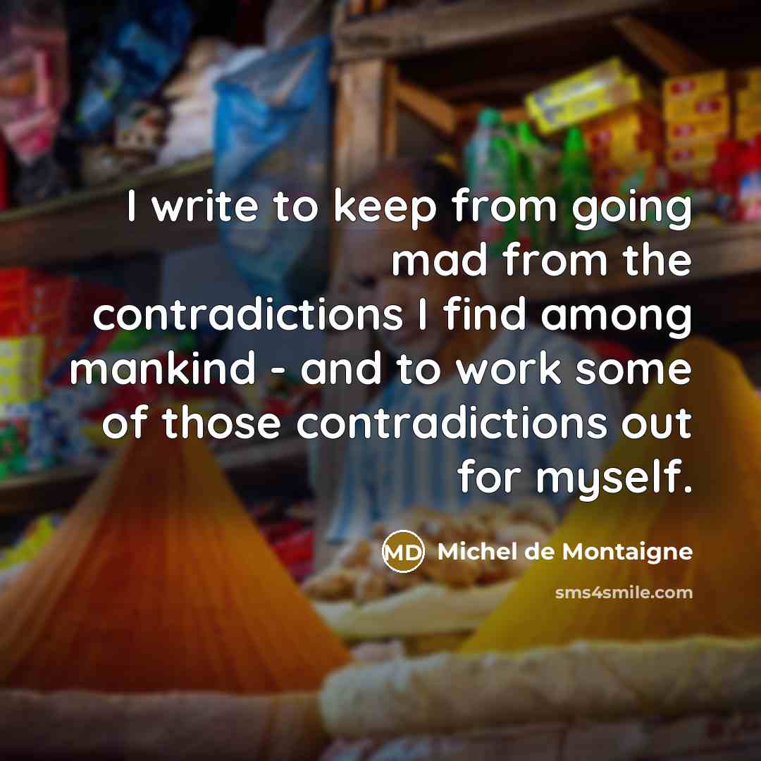 “I write to keep from going mad from the contradictions I find among mankind - and to work some of those contradictions out for myself.” quote by Michel de Montaigne