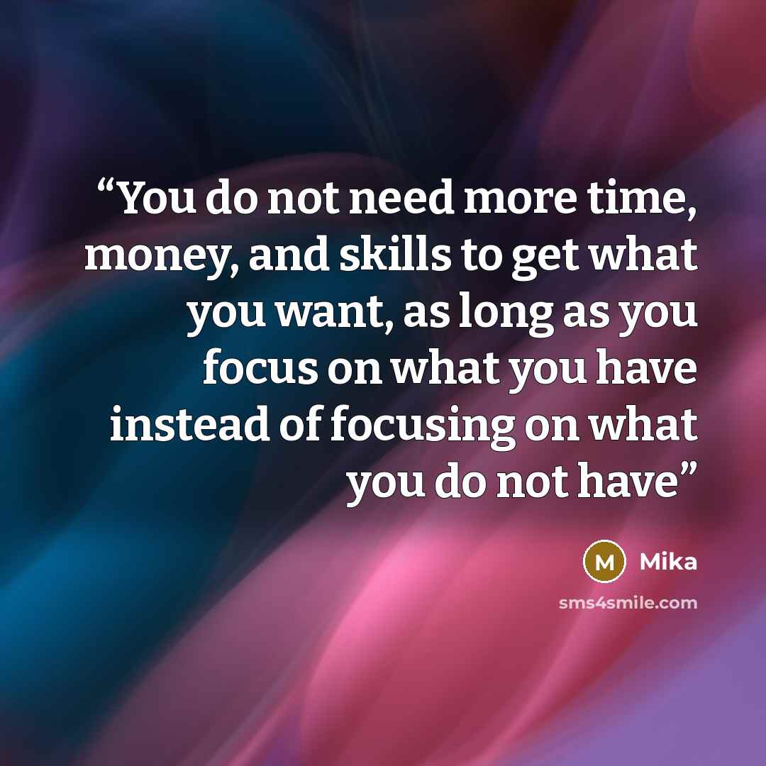 “You do not need more time, money, and skills to get what you want, as long as you focus on what you have instead of focusing on what you do not have” quote by Mika
