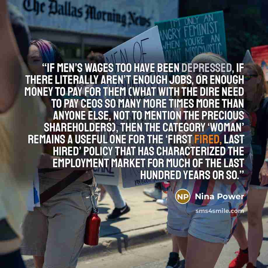 “If men’s wages too have been depressed, if there literally aren’t enough jobs, or enough money to pay for them (what with the dire need to pay CEOs so many more times more than anyone else, not to mention the precious shareholders), then the category ‘woman’ remains a useful one for the ‘first…” quote by Nina Power
