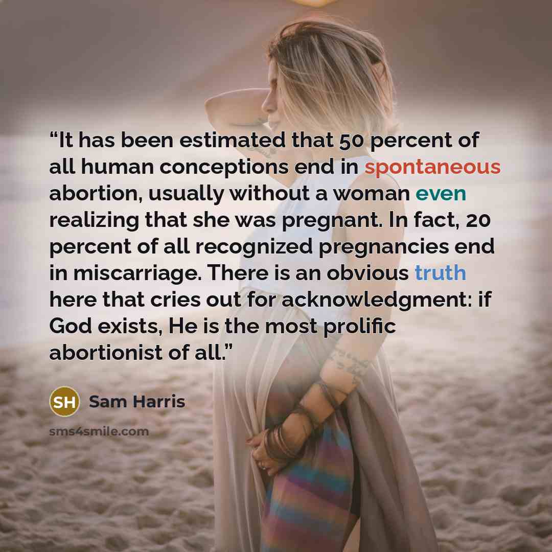 “It has been estimated that 50 percent of all human conceptions end in spontaneous abortion, usually without a woman even realizing that she was pregnant. In fact, 20 percent of all recognized pregnancies end in miscarriage. There is an obvious truth here that cries out for acknowledgment: if God…” quote by Sam Harris