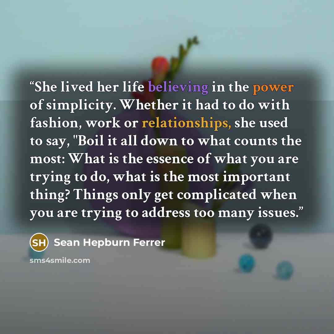 “She lived her life believing in the power of simplicity. Whether it had to do with fashion, work or relationships, she used to say, "Boil it all down to what counts the most: What is the essence of what you are trying to do, what is the most important thing? Things only get complicated when you…” quote by Sean Hepburn Ferrer