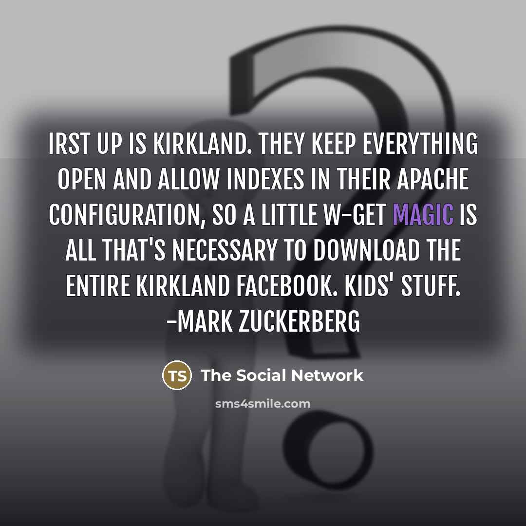 “Irst up is Kirkland. They keep everything open and allow indexes in their Apache configuration, so a little w-get magic is all that's necessary to download the entire Kirkland facebook. Kids' stuff. -Mark Zuckerberg” quote by The Social Network