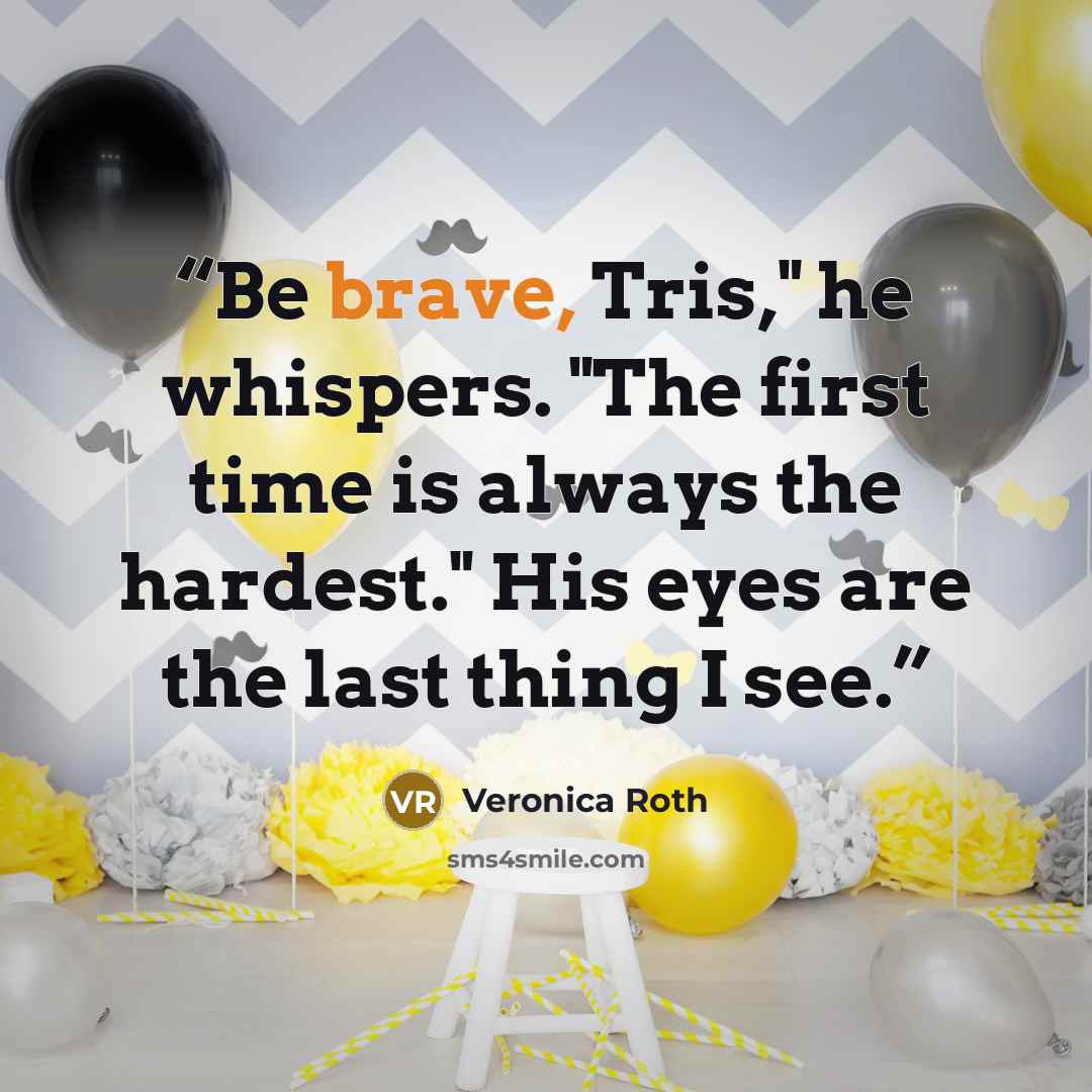 “Be brave, Tris," he whispers. "The first time is always the hardest." His eyes are the last thing I see.” quote by Veronica Roth