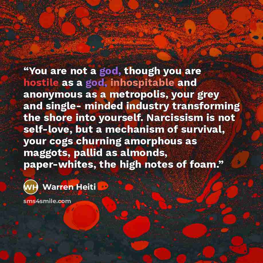 “You are not a god, though you are hostile as a god, inhospitable and anonymous as a metropolis, your grey and single- minded industry transforming the shore into yourself. Narcissism is not self-love, but a mechanism of survival, your cogs churning amorphous as maggots, pallid as almonds…” quote by Warren Heiti