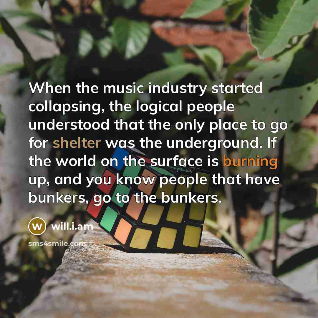 “When the music industry started collapsing, the logical people understood that the only place to go for shelter was the underground. If the world on the surface is burning up, and you know people that have bunkers, go to the bunkers.” quote by will.i.am