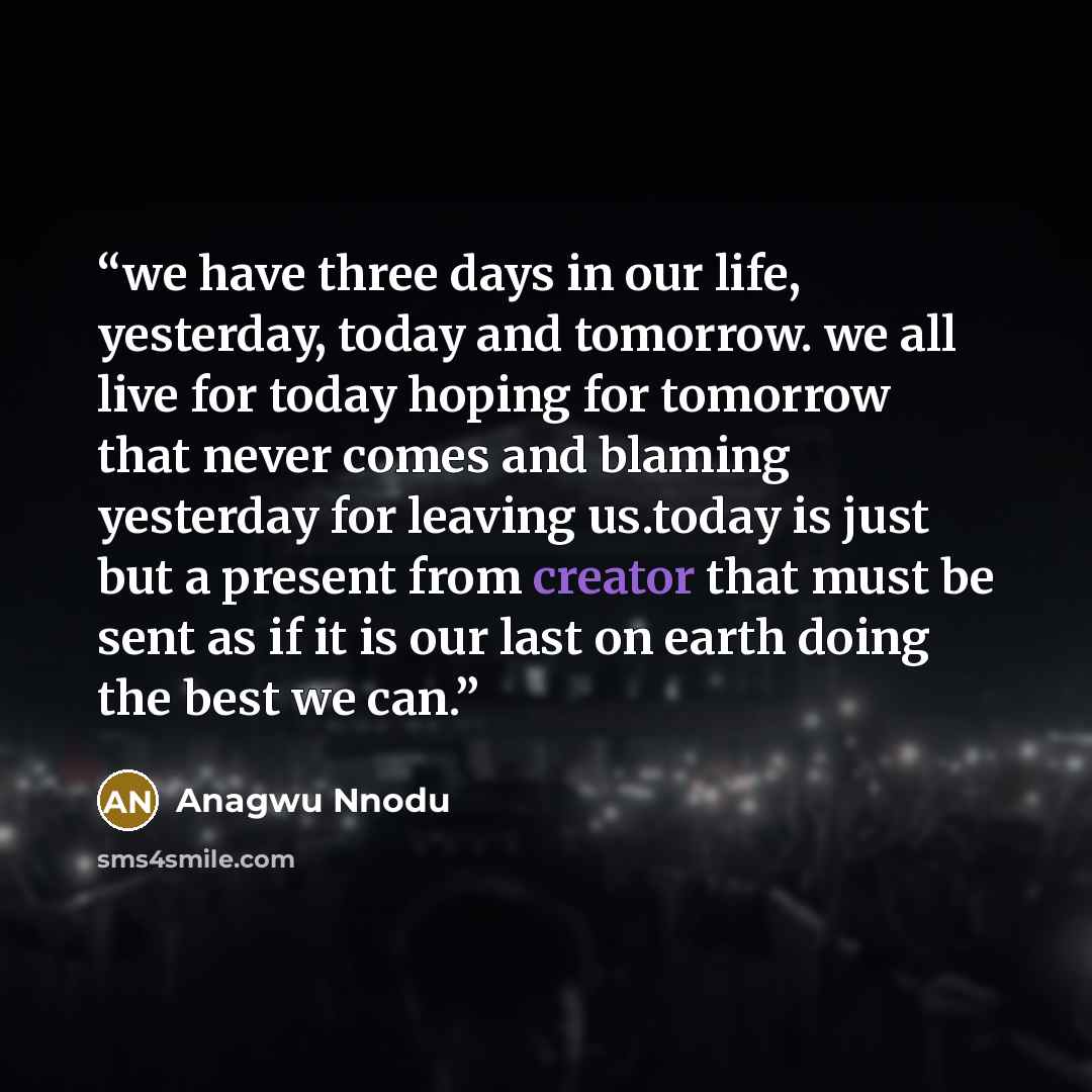 “we have three days in our life, yesterday, today and tomorrow. we all live for today hoping for tomorrow that never comes and blaming yesterday for leaving us.today is just but a present from creator that must be sent as if it is our last on earth doing the best we can.” quote by Anagwu Nnodu