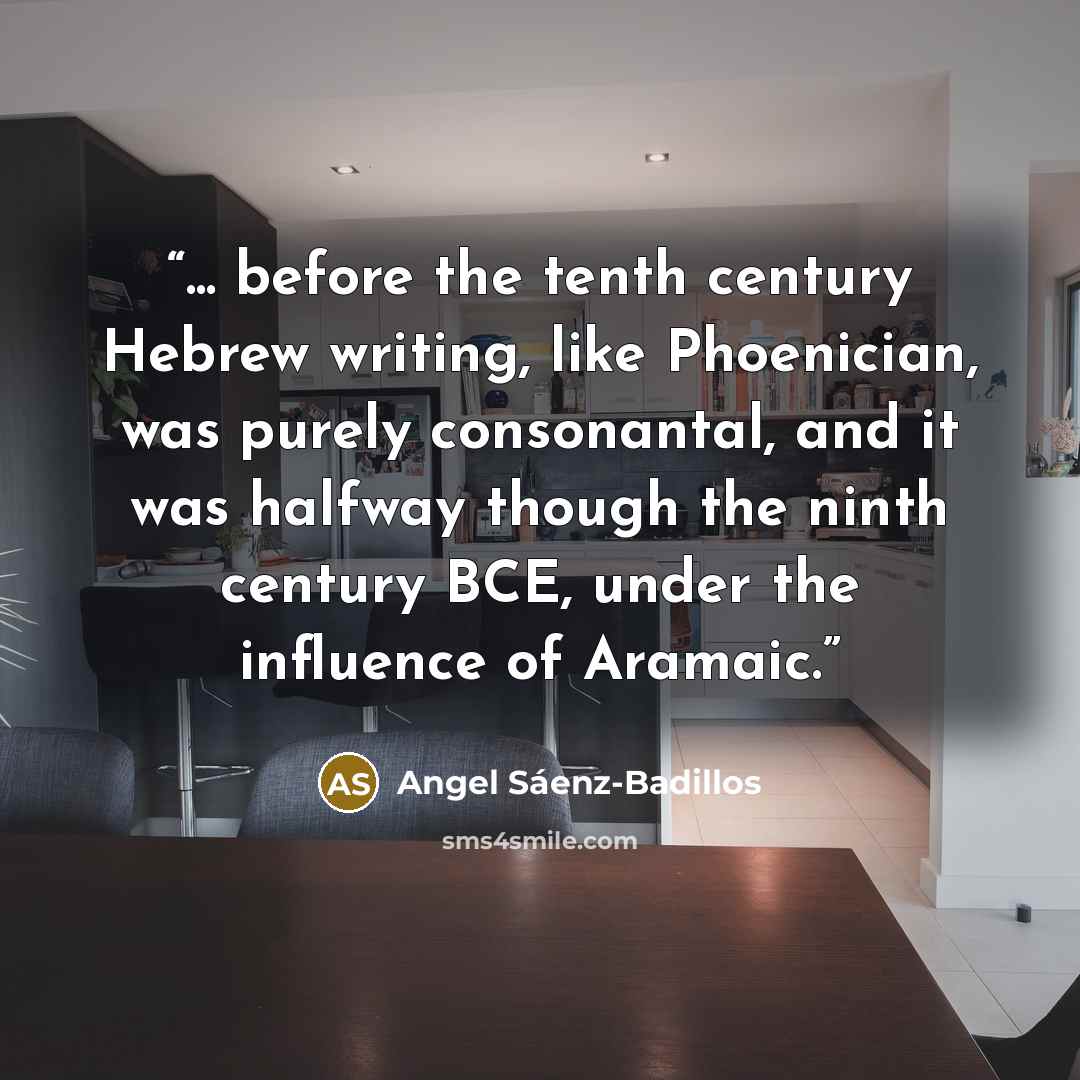“... before the tenth century Hebrew writing, like Phoenician, was purely consonantal, and it was halfway though the ninth century BCE, under the influence of Aramaic.” quote by Angel Sáenz-Badillos