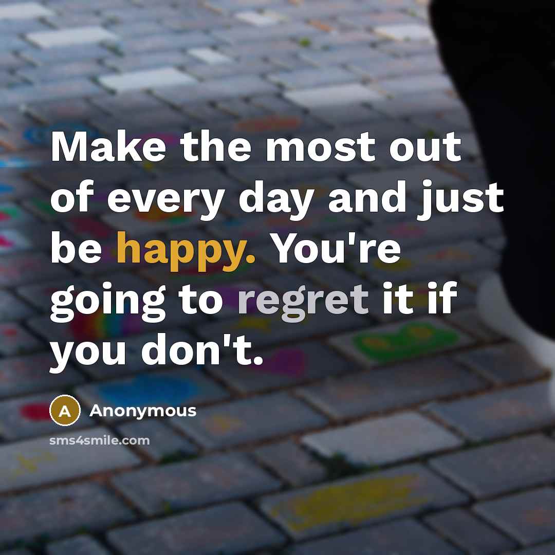“Make the most out of every day and just be happy. You're going to regret it if you don't.” quote by Anonymous
