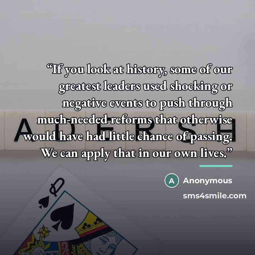 “If you look at history, some of our greatest leaders used shocking or negative events to push through much-needed reforms that otherwise would have had little chance of passing. We can apply that in our own lives.” quote by Anonymous