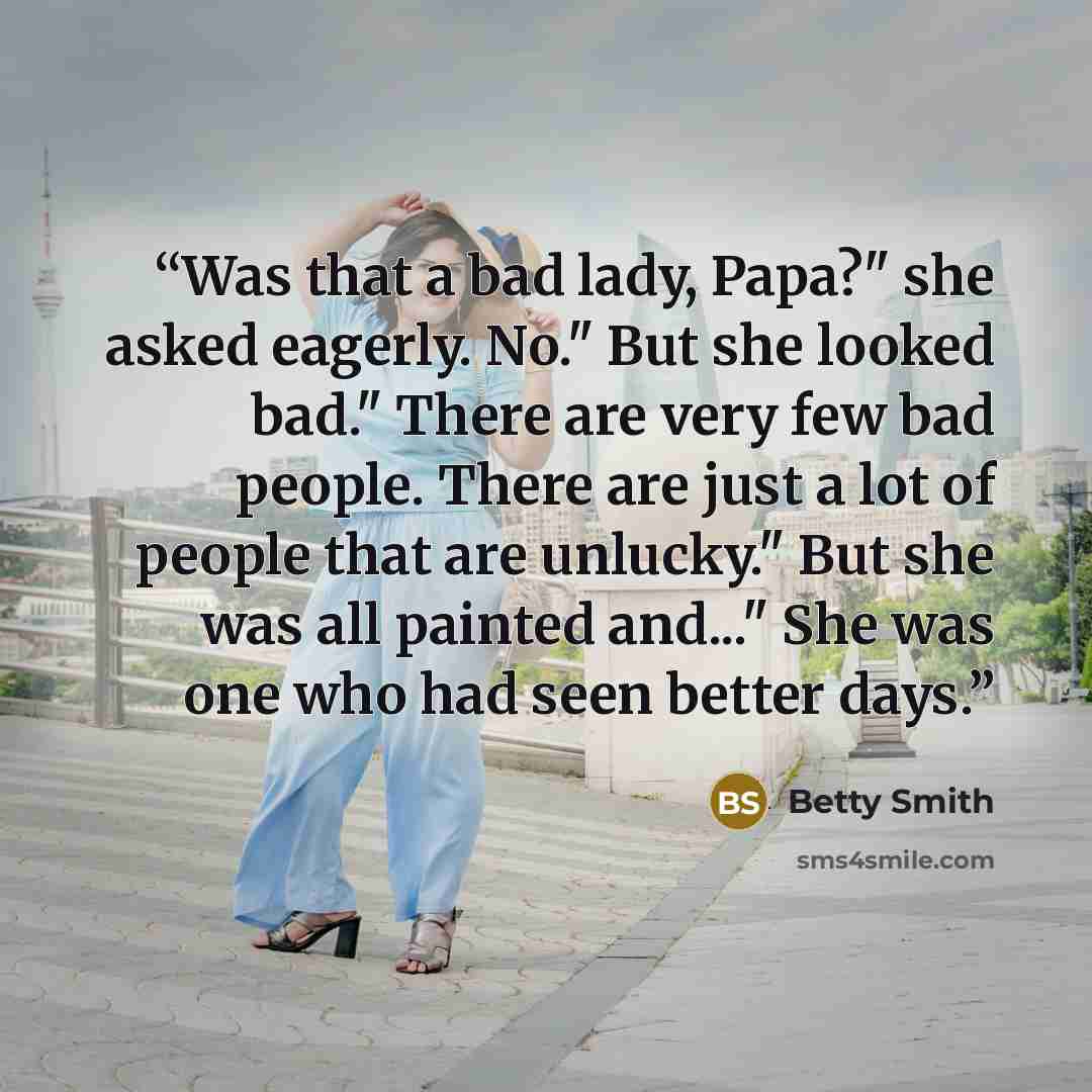 “Was that a bad lady, Papa?" she asked eagerly. No." But she looked bad." There are very few bad people. There are just a lot of people that are unlucky." But she was all painted and..." She was one who had seen better days.” quote by Betty Smith
