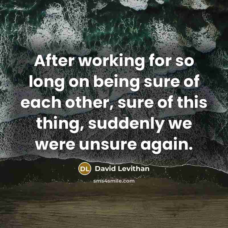 “After working for so long on being sure of each other, sure of this thing, suddenly we were unsure again.” quote by David Levithan