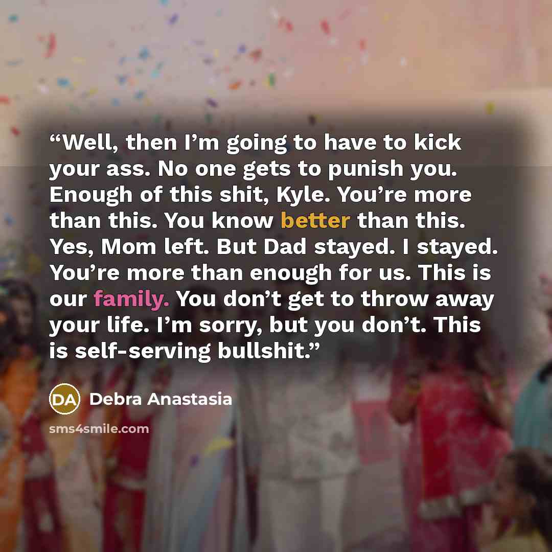 “Well, then I’m going to have to kick your ass. No one gets to punish you. Enough of this shit, Kyle. You’re more than this. You know better than this. Yes, Mom left. But Dad stayed. I stayed. You’re more than enough for us. This is our family. You don’t get to throw away your life. I’m sorry, but…” quote by Debra Anastasia
