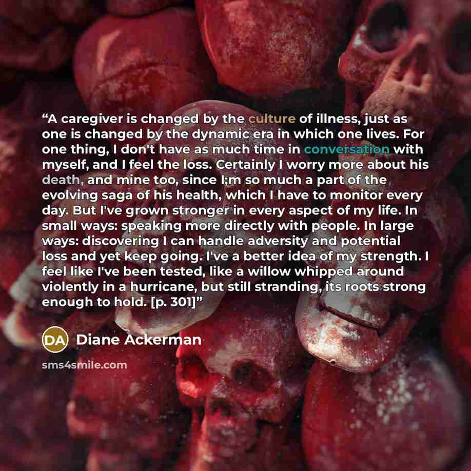 “A caregiver is changed by the culture of illness, just as one is changed by the dynamic era in which one lives. For one thing, I don't have as much time in conversation with myself, and I feel the loss. Certainly I worry more about his death, and mine too, since I;m so much a part of the evolving…” quote by Diane Ackerman