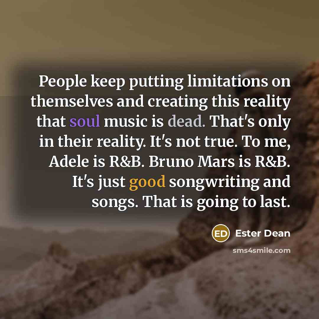 “People keep putting limitations on themselves and creating this reality that soul music is dead. That's only in their reality. It's not true. To me, Adele is R&B. Bruno Mars is R&B. It's just good songwriting and songs. That is going to last.” quote by Ester Dean