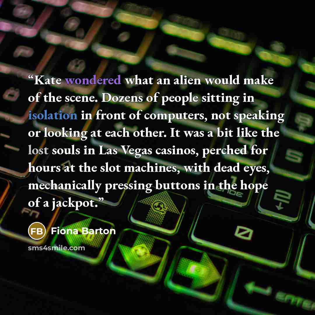 “Kate wondered what an alien would make of the scene. Dozens of people sitting in isolation in front of computers, not speaking or looking at each other. It was a bit like the lost souls in Las Vegas casinos, perched for hours at the slot machines, with dead eyes, mechanically pressing buttons in…” quote by Fiona Barton