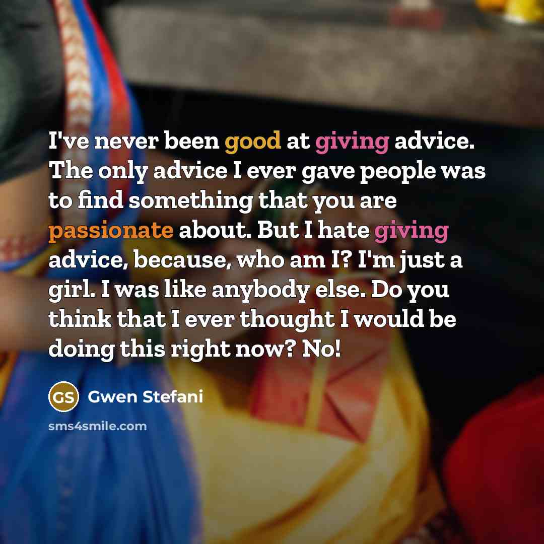 “I've never been good at giving advice. The only advice I ever gave people was to find something that you are passionate about. But I hate giving advice, because, who am I? I'm just a girl. I was like anybody else. Do you think that I ever thought I would be doing this right now? No!” quote by Gwen Stefani