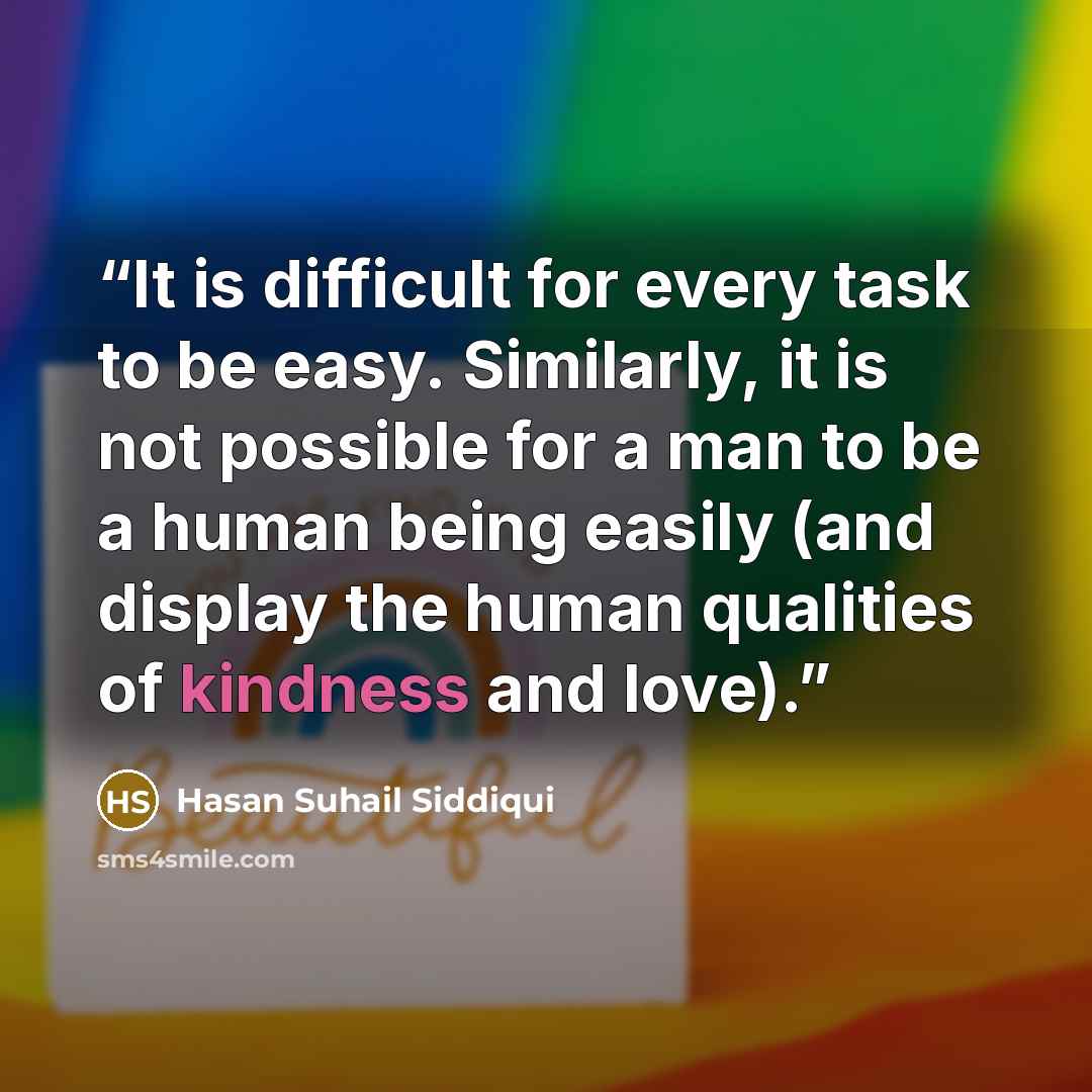 “It is difficult for every task to be easy. Similarly, it is not possible for a man to be a human being easily (and display the human qualities of kindness and love).” quote by Hasan Suhail Siddiqui