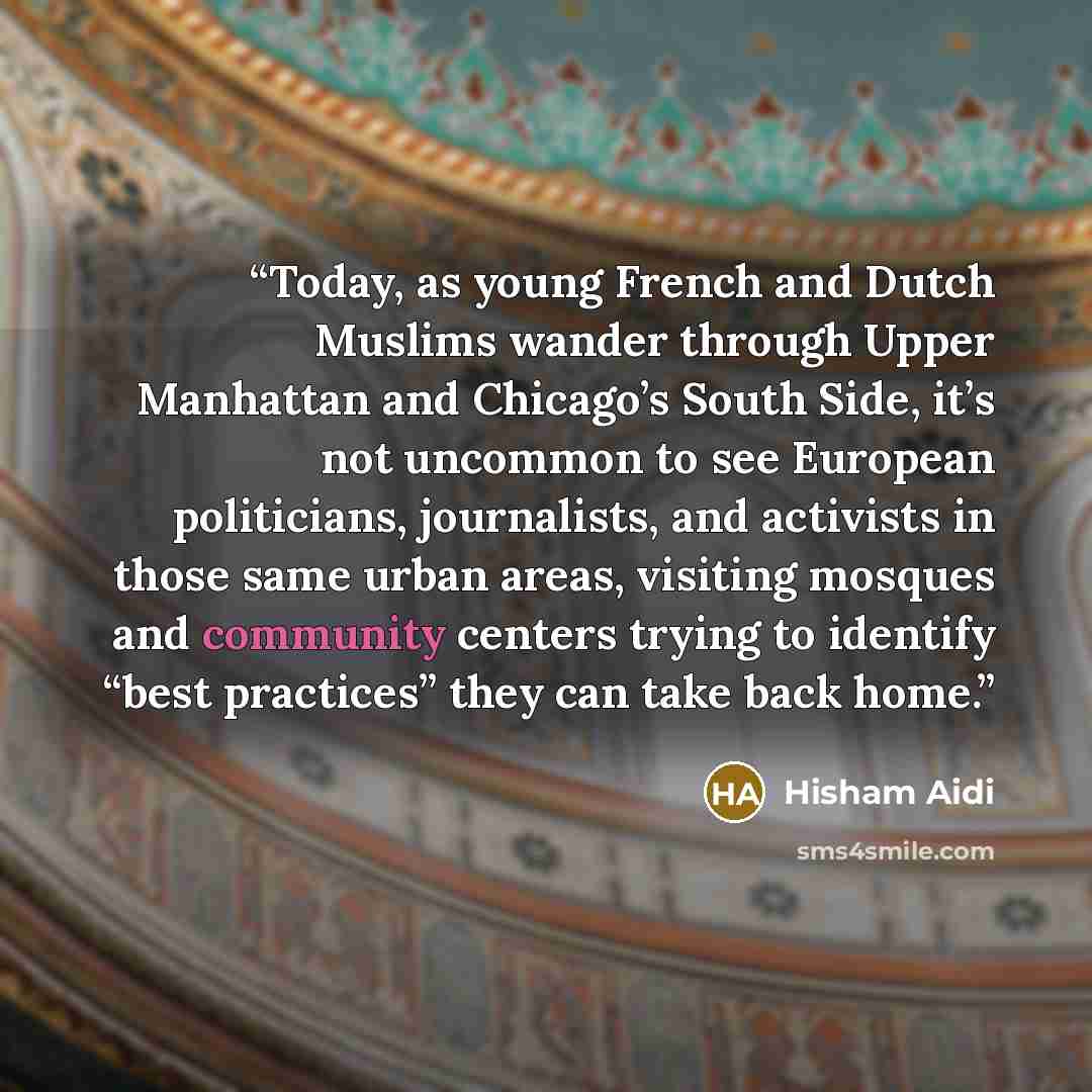 “Today, as young French and Dutch Muslims wander through Upper Manhattan and Chicago’s South Side, it’s not uncommon to see European politicians, journalists, and activists in those same urban areas, visiting mosques and community centers trying to identify “best practices” they can take back home.” quote by Hisham Aidi
