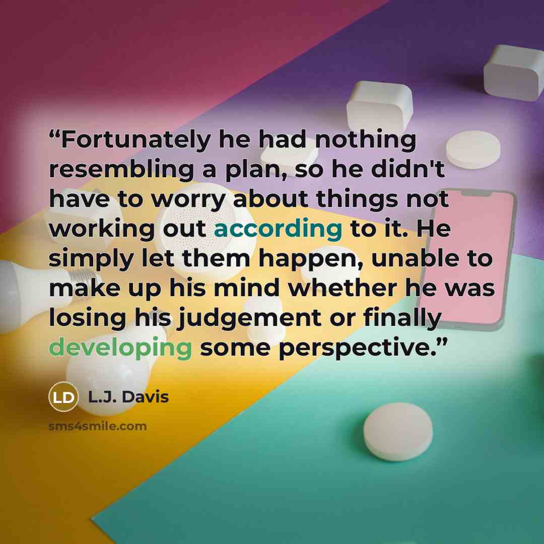 “Fortunately he had nothing resembling a plan, so he didn't have to worry about things not working out according to it. He simply let them happen, unable to make up his mind whether he was losing his judgement or finally developing some perspective.” quote by L.J. Davis
