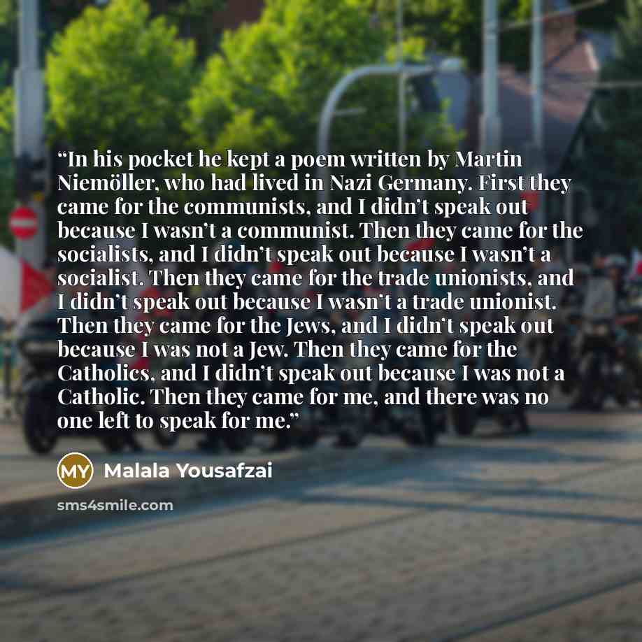 “In his pocket he kept a poem written by Martin Niemöller, who had lived in Nazi Germany. First they came for the communists, and I didn’t speak out because I wasn’t a communist. Then they came for the socialists, and I didn’t speak out because I wasn’t a socialist. Then they came for the trade…” quote by Malala Yousafzai