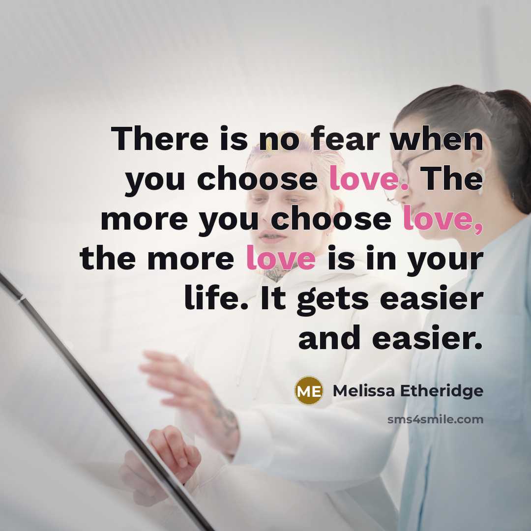 “There is no fear when you choose love. The more you choose love, the more love is in your life. It gets easier and easier.” quote by Melissa Etheridge