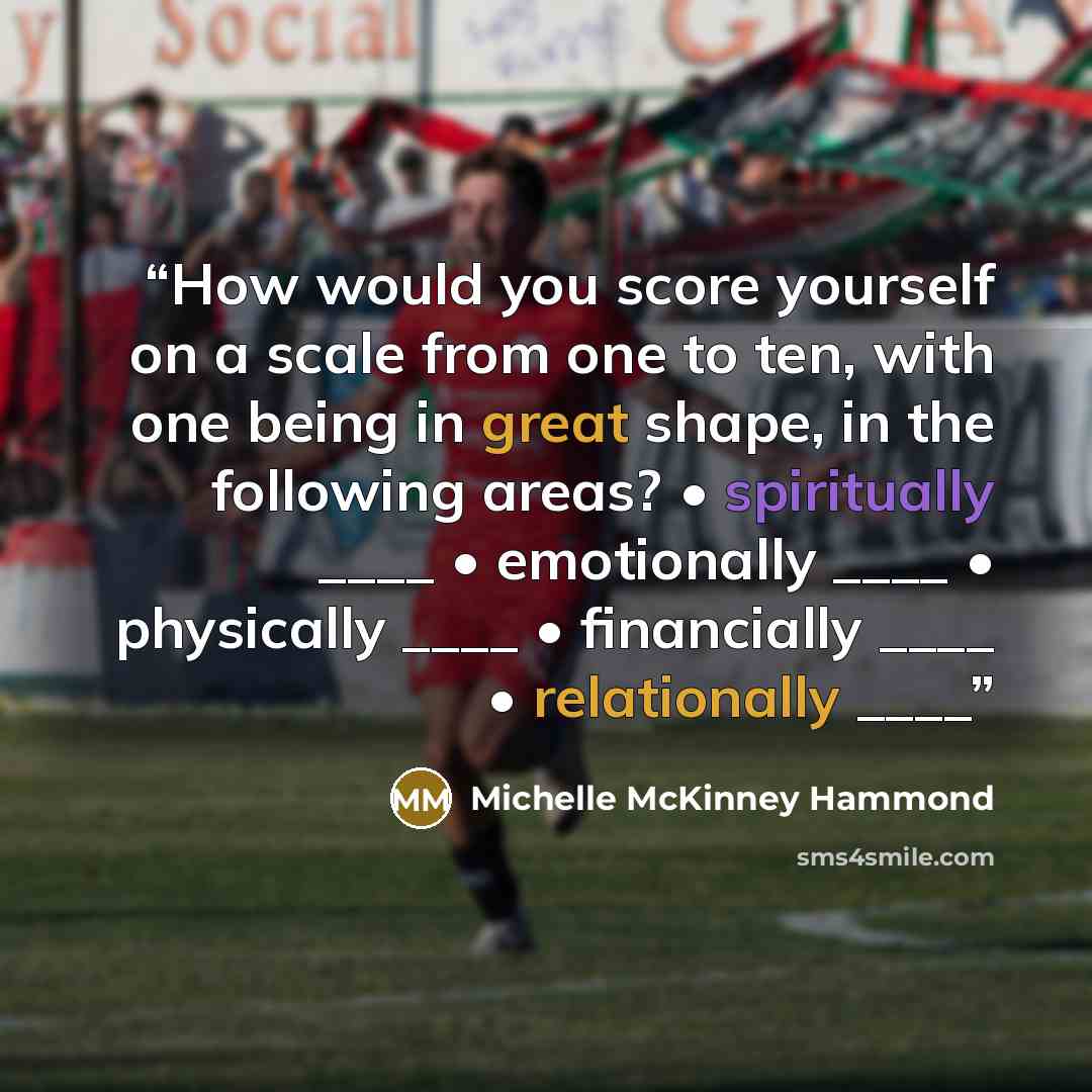 “How would you score yourself on a scale from one to ten, with one being in great shape, in the following areas? • spiritually ____ • emotionally ____ • physically ____ • financially ____ • relationally ____” quote by Michelle McKinney Hammond