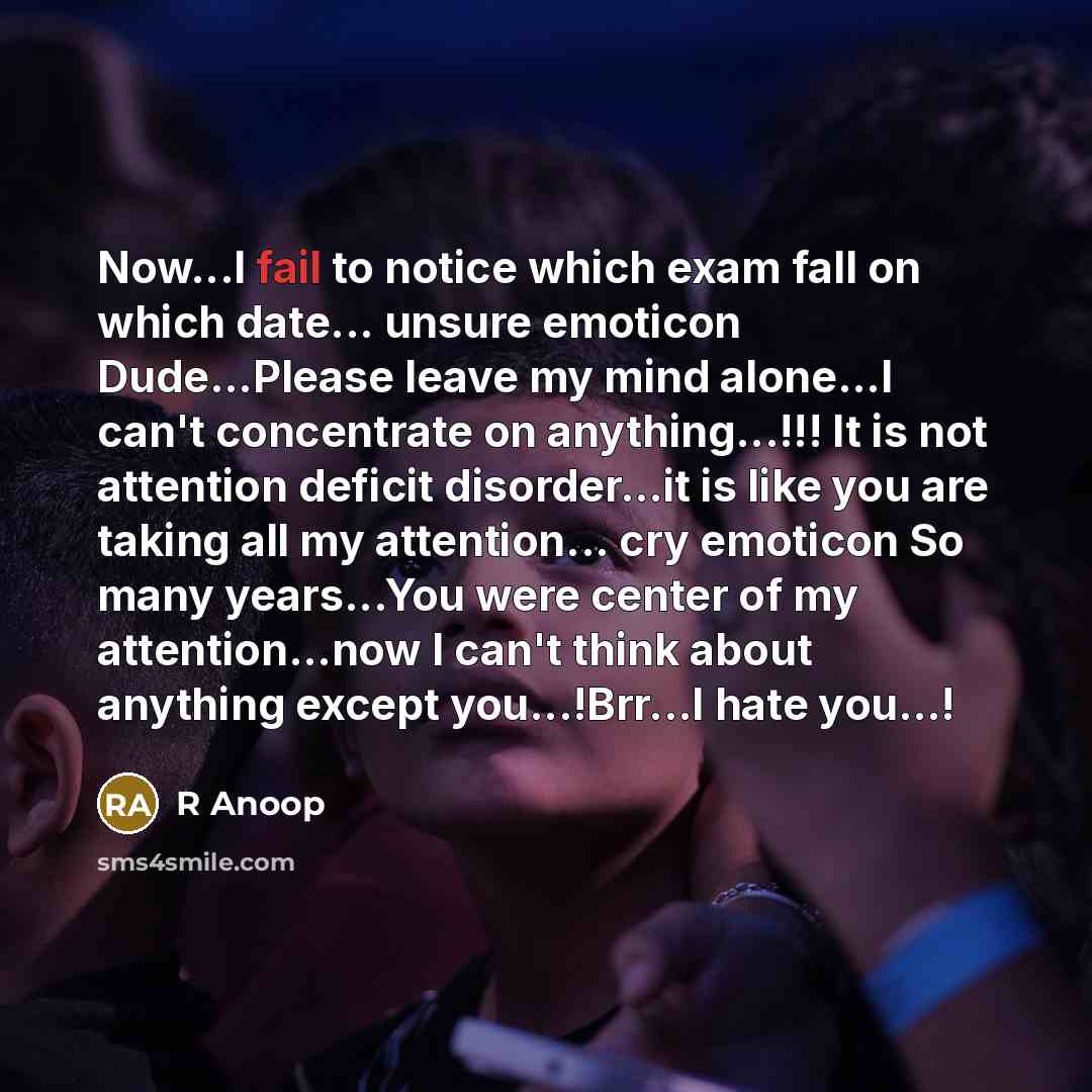 “Now...I fail to notice which exam fall on which date... unsure emoticon Dude...Please leave my mind alone...I can't concentrate on anything...!!! It is not attention deficit disorder...it is like you are taking all my attention... cry emoticon So many years...You were center of my attention...now…” quote by R Anoop