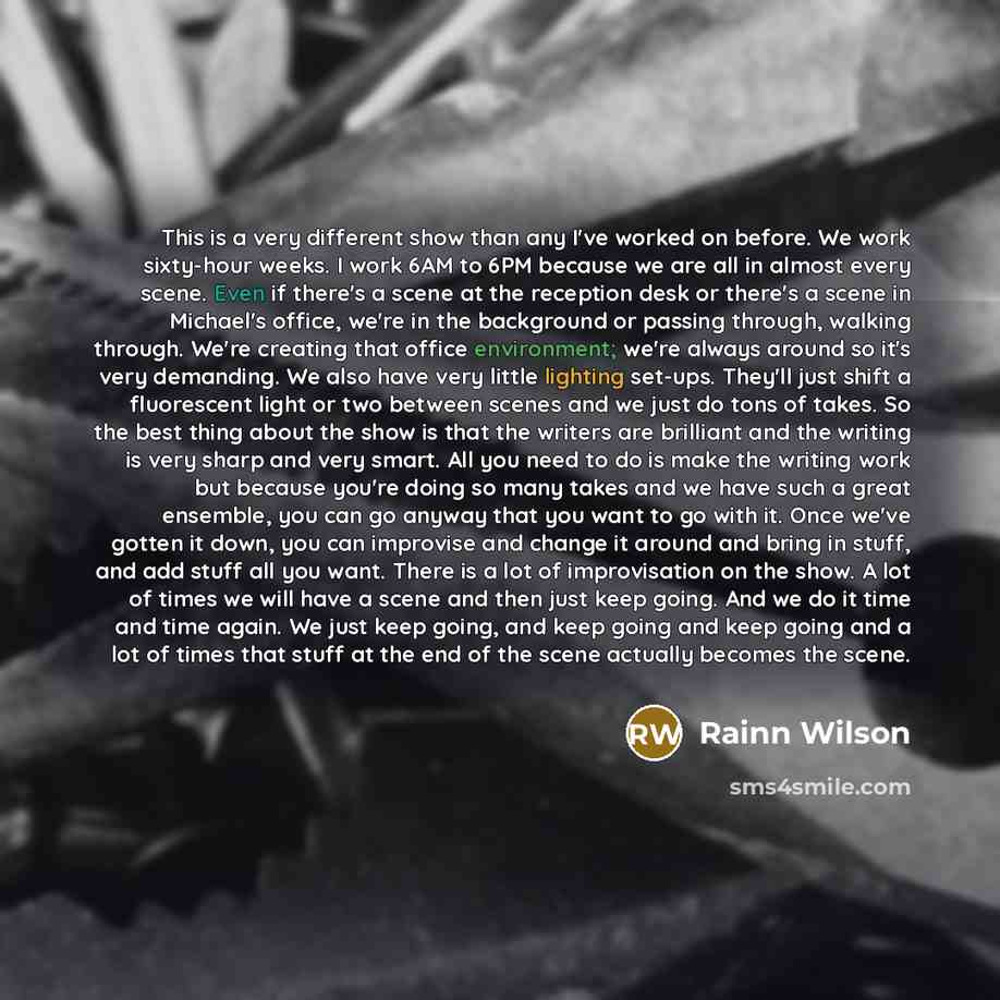 “This is a very different show than any I've worked on before. We work sixty-hour weeks. I work 6AM to 6PM because we are all in almost every scene. Even if there's a scene at the reception desk or there's a scene in Michael's office, we're in the background or passing through, walking through…” quote by Rainn Wilson