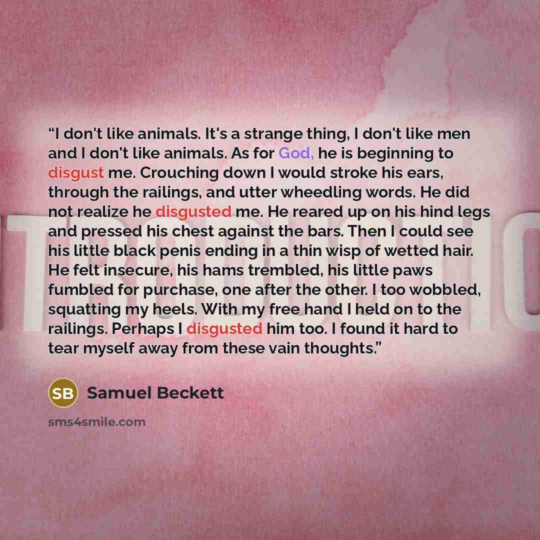 “I don't like animals. It's a strange thing, I don't like men and I don't like animals. As for God, he is beginning to disgust me. Crouching down I would stroke his ears, through the railings, and utter wheedling words. He did not realize he disgusted me. He reared up on his hind legs and pressed…” quote by Samuel Beckett