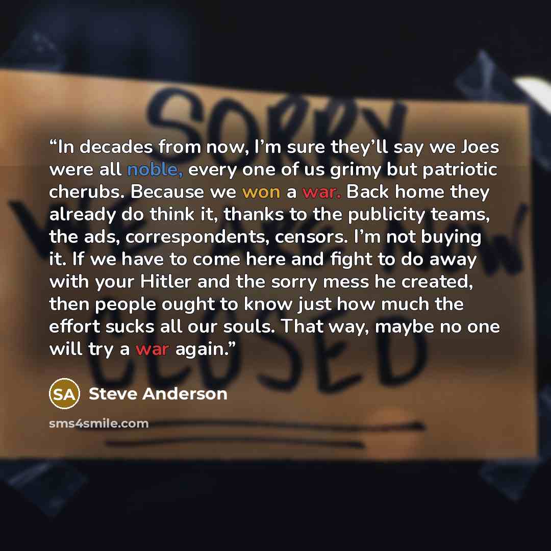 “In decades from now, I’m sure they’ll say we Joes were all noble, every one of us grimy but patriotic cherubs. Because we won a war. Back home they already do think it, thanks to the publicity teams, the ads, correspondents, censors. I’m not buying it. If we have to come here and fight to do away…” quote by Steve Anderson