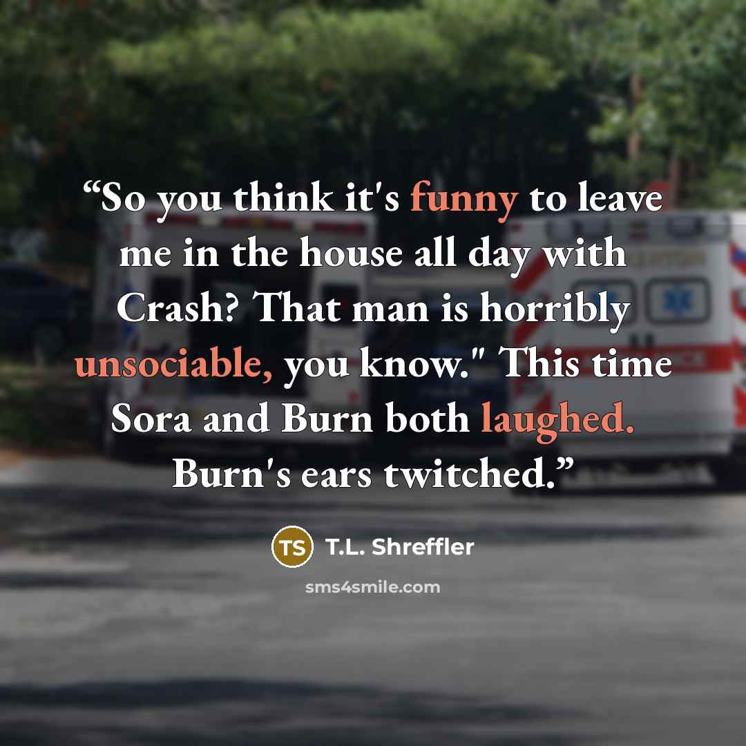 “So you think it's funny to leave me in the house all day with Crash? That man is horribly unsociable, you know." This time Sora and Burn both laughed. Burn's ears twitched.” quote by T.L. Shreffler