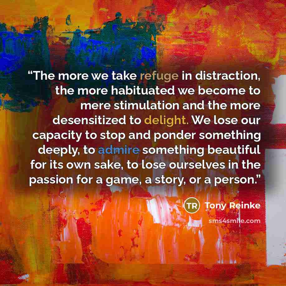 “The more we take refuge in distraction, the more habituated we become to mere stimulation and the more desensitized to delight. We lose our capacity to stop and ponder something deeply, to admire something beautiful for its own sake, to lose ourselves in the passion for a game, a story, or a person.” quote by Tony Reinke
